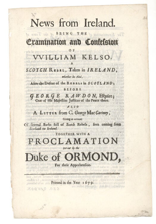 News from Ireland. being, The Examination and Confession of William Kelso, a Scotch Rebel, taken in Ireland, whether he fled, after the Defeat of the Rebels in Scotland; before George Rawdon, Esquire; Out of His majesties Justices of the Peace there. Also A Letter from C. George MacCartney, Giving an Account of several Barks full of Scotch Rebels, seen coming from Scotland to Ireland. Together with a Proclamation set out by the Duke of Ormond, for their Apprehension