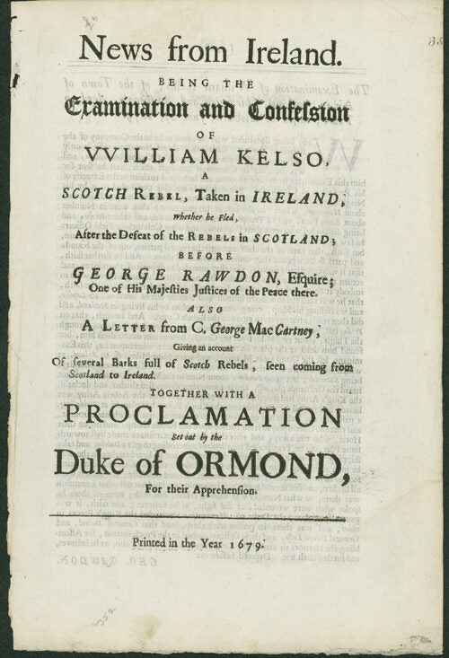 News from Ireland. being, The Examination and Confession of William Kelso, a Scotch Rebel, taken in Ireland, whether he fled, after the Defeat of the Rebels in Scotland; before George Rawdon, Esquire; Out of His majesties Justices of the Peace there. Also A Letter from C. George MacCartney, Giving an Account of several Barks full of Scotch Rebels, seen coming from Scotland to Ireland. Together with a Proclamation set out by the Duke of Ormond, for their Apprehension