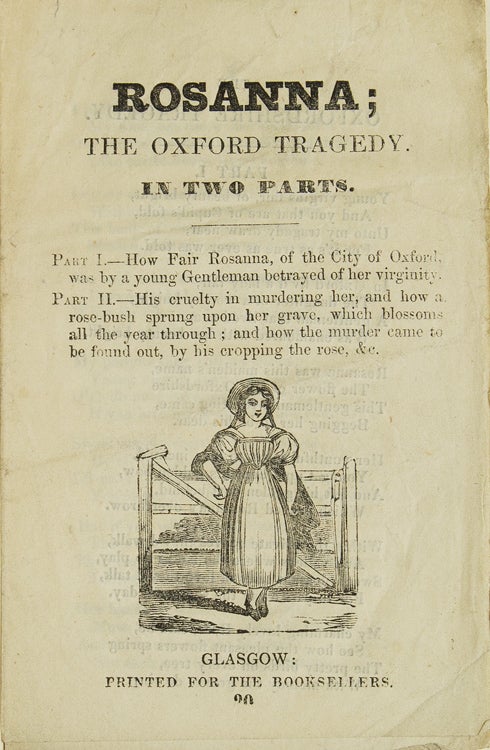 Rosanna; The Oxford Tragedy / In Two Parts. Part I.--How Fair Rosanna, of the City of Oxford, was by a young Gentleman betrayed of her virginity. Part II.-- His cruelty in murdering her, and how a rose-bush sprung upon her grave, which blossoms all the year through; and how the murder came to be found out, by his cropping the rose, &c