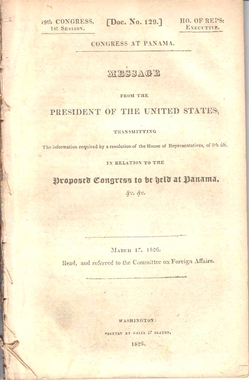 Item #233660 Congress at Panama. Message from the President of the United States, transmitting the information required by a resolution of the House of Representatives, of the 5th ult. in relation to the proposed Congress to be held at Panama. &c. &c. March 17, 1826. Read, and referred to the Committee on Foreign Affairs. Panama, John Quincy Adams.