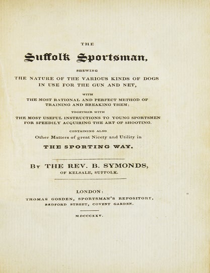 The Suffolk Sportsman : Shewing the nature of the various kinds of dogs in use for the gun and net, with the most rational and perfect method of training and breaking them together with ... instructions to young sportsmen ... Containing also other matters of great nicety and utility in the Sporting way