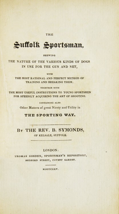 The Suffolk Sportsman : Shewing the nature of the various kinds of dogs in use for the gun and net, with the most rational and perfect method of training and breaking them together with ... instructions to young sportsmen ... Containing also other matters of great nicety and utility in the Sporting way