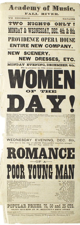 Item #256947 Broadside advertising Women of the Day and Lester Wallack's Romance of a Poor Young Man. Two nights only! Monday and Wednesday, Dec. 4th & 6th. Providence Opera House entire new company. New scenery. New dresses, etc. Monday evening, December 4th. will be presented the Fifth Avenue sensation Women of the Day! Wednesday evening, Dec. 6th, first time in this city of Lester Wallack's beautifully arranged five act play. At the Acaedmy of Music, Fall River. Printed Broadside.