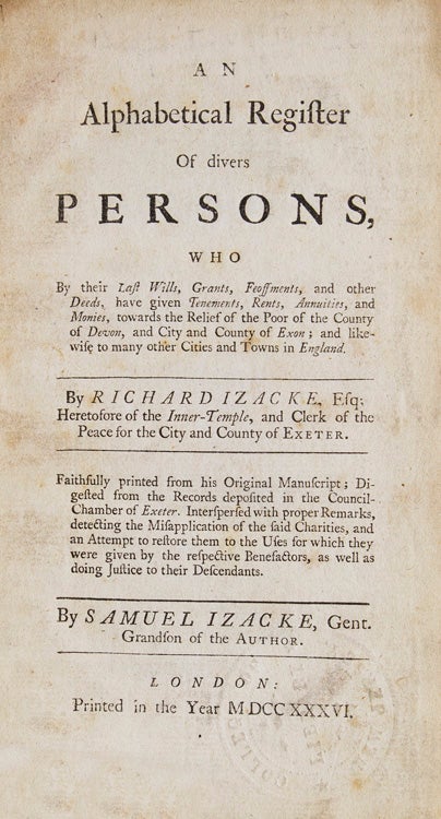 AN ALPHABETICAL REGISTER OF DIVERS PERSONS, Who by their Last Wills, Grants, Feoffments, and other Deeds, have given Tenements, Rents, Annuities, and Monies, towards the Relief of the poor of the County of Devon and City and County of Exon. Faithfully printed from his Original Manuscript...by Samuel Izacke