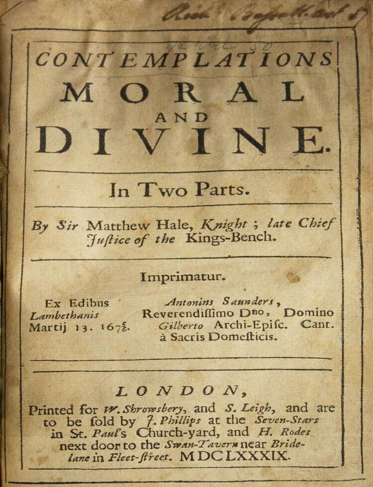 Contemplations Moral and Divine. In Two Parts Contemplations moral and divine.&nbsp;In two parts. By Sir Matthew Hale, knight; late Chief Justice of the Kings-Bench. Imprimatur. Ex edibus Lambethanis Martij 13. 1675/6. Antonins [sic] Saunders, Reverendissimo Dno, Domino Gilberto Archi-episc. Cant. &agrave; sacris domesticis