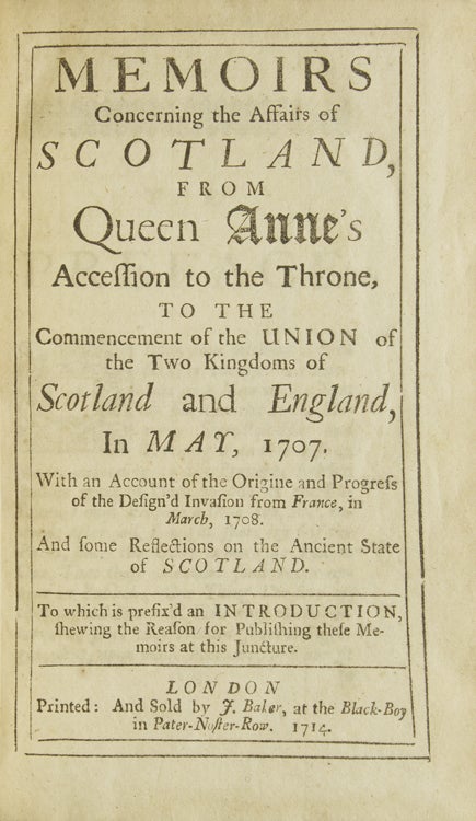 Memoirs Concerning the Affairs of Scotland, from Queen Anne's Accession to the Throne to the Commencement of the Union of the Two Kingdoms … With an Account of the Origine and Progress of the Design’d Invasion from France