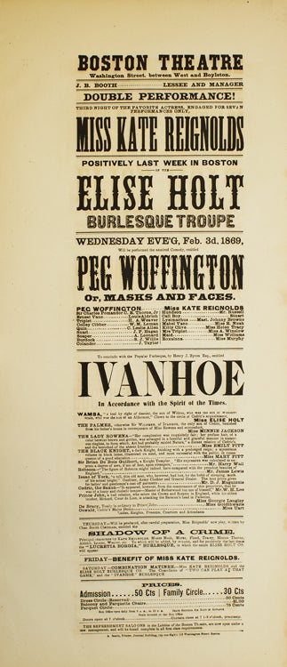 Item #301767 Broadside: Boston Theatre. Double Performance! Third Night of the favorite actress, engaged for seven performances only Miss Kate Reignolds. Positively last week in Boston of the Elise Holt Burlesque Troupe. "Peg Woffington, or Masks and Faces" and "Ivanhoe" IVANHOE, PEG WOFFINGTON.
