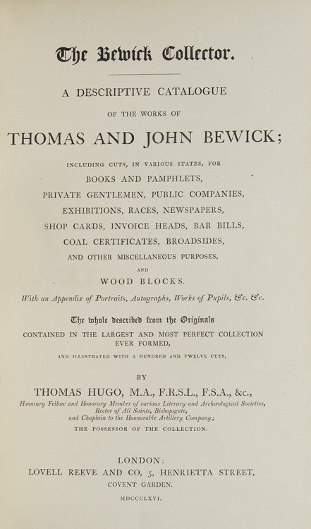 The Bewick Collector. Volume I: A Descriptive Catalogue of the Works of Thomas and John Bewick including Cuts in various states for Books and Pamphlets Private Gentlemen Public Companies Exhibitions Races Newspapers Shop Cards Invoice Heads Bar Bills Coal Certificates Broadsides... and Wood Blocks. WITH: A Supplement to a Descriptive Catalogue of the Works of Thomas and John Bewick; Consisting of Additions to the various Divisions of Cuts Wood Blocks etc. Enumerated in that Work