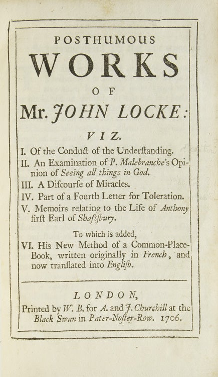Posthumous Works ... Viz. I. Of the Conduct of the Understanding. II. An Examination of P. Malebranche's Opinion of Seeing all things in God. III. A discourse of Miracles. IV. Part of a Fourth Letter for Toleration. V. Memoirs relating to the Life of Anthony first Early of Shaftsbury. To which is added, VI. His New Method of a Common-Place-Book...