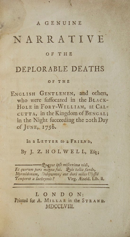 A Genuine Narrative of the Deplorable Deaths of 123 English Gentlemen and Others who were suffocated in the Black-Hole in Fort-William, at Calcutta, in the Kingdom of Bengal; in the night succeeding the 20th day of June, 1756. In a letter to a friend, by J.Z. Holwell, Esq