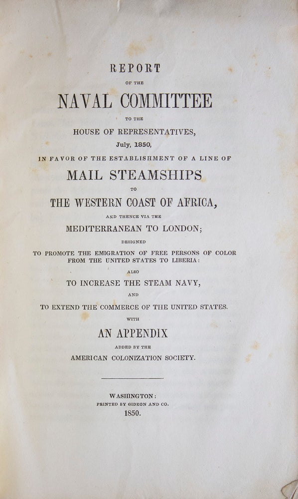 Report of the Naval Committee to the House of Representatives, August, 1850, in Favor of Establishment of a Line of Mail Steamships to the Western Coast of Africa, and Thence via the Mediterranean to London; designed to promote the emigration of free persons of color from the United States to Liberia: also to increase the steam Navy, and to extend the commerce of the United States [cover title: Report of Naval Committee on Establishing a Line of Mail Steamships to the Western Coast of Africa]
