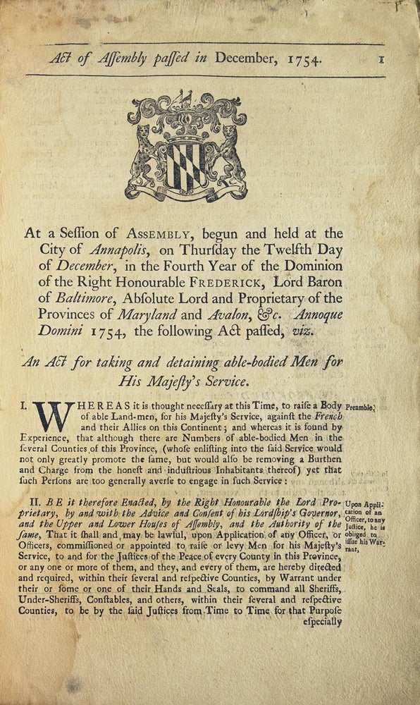 Act of Assembly passed in December, 1754. At a session of Assembly, begun and held at the city of Annapolis, on Thursday the twelfth day of December, in the fourth year of the dominion of the Right Honourable Frederick, Lord Baron of Baltimore, absolute lord and proprietar of the provinces of Maryland and Avalon, &c. Annoque Domini 1754, the following act passed, viz. An act for taking and detaining able-bodied men for His Majesty’s service
