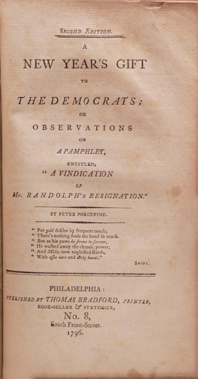 Works of Peter Porcupine. INCLUDING: Observations on the Emigration of Dr. Joseph Priestley...together with a Comprehensive story of a farmer's bull 3rd Edition, 1795. WITH: A Bone to Gnaw for the Democrats. 4th edition, 1796 WITH: A Bone to Gnaw, Part II, 2nd Edition., 1795. WITH: A Little Plain English, addressed to the people of the United States on the Treaty negociated with Britain's Majesty and on the Conduct of the president relative thereto; in answer to "The Letters of Franklin." With a Supplement containing an Account of the Turbulent and Factious Procedings of the Opposers of the Treaty., 1795. 1st Edition. 111pp. Howes C521; Sabin 13895; JCB 3712. WITH: A New Year's Gift to the Democrats; or, Observations on a Pamphlet entitled "A Vindication of Mrs. Randolph's Resignation. 2nd Edition.1796