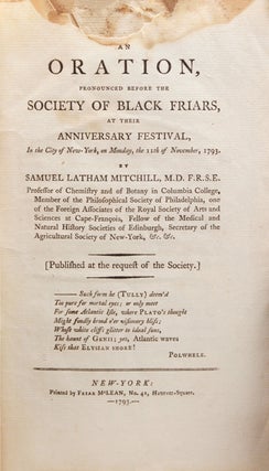 AN ORATION, Pronounced Before the Society of Black Friars, at their Anniversary Festival, in the City of New- York, on Monday, the 11th of November, 1793. By Samuel Latham Mitchill, M.D., F.R.S.E. Professor of Chemistry and of Botany in Columbia College, Member of the Philosophical Society of Philadelphia, one of the Foreign Associates of the Royal Society of Arts and Sciences at Cape-Francois, Fellow of the Medical and Natural History Societies of Edinburgh, Secretary of the Agricultural Society of New- York & c., & c. [Published at Request of the Society]. [Seven-line quote beginning:] -- Such form he (Tully) dreamed... Polwhele."