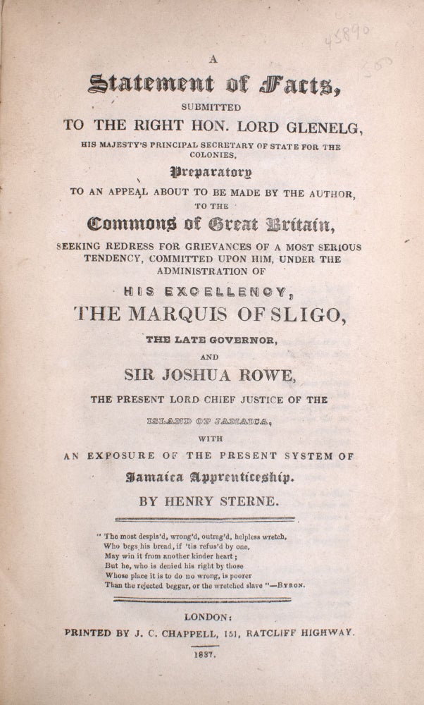 A Statement of Facts, Submitted to the Right Hon. Lord Glenelg, His Majesty's Principal Secretary of State for the Colonies. Preparatory to an Appeal About To Be Made by the Author to the Commons of Great Britain, Seeking Redress for Grievances of a Most Serious Tendency, Committed Upon Him, Under the Administration of His Excellency, The Marquis of Sligo, the Late Governor, and Sir Joshua Rowe, the Present Lord Chief Justice of the Island of Jamaica, with an Exposure of the Present System of Jamaica Apprenticeship