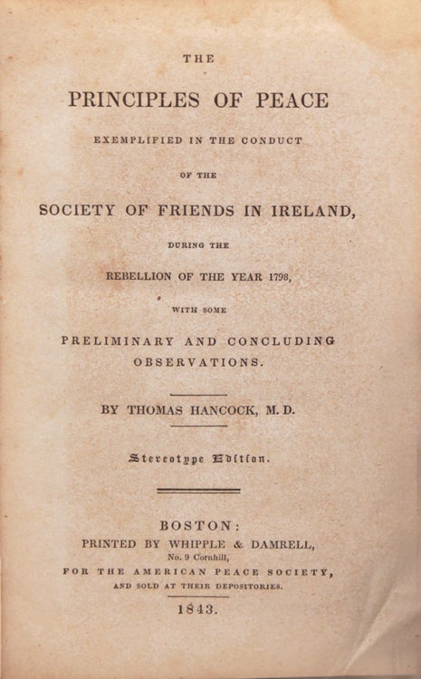 THE PRINCIPLES OF PEACE EXEMPLIFIED IN THE CONDUCT OF THE SOCIETY OF FRIENDS IN IRELAND, During the Rebellion of the Year 1798, With Some Preliminary and Concluding Observations. By Thomas Hancock, M. D. Stereotype Edition