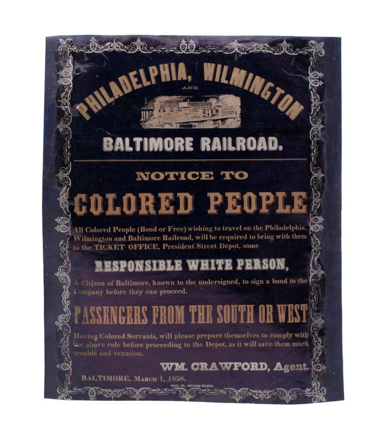 Item #346518 Philadelphia, Wilmington and Baltimore Railroad. Notice to Colored People. All Colored People (Bond or Free) wishing to travel on the Philadelphia, Wilmington and Baltimore Railroad, will be required to bring with them to the Ticket Office, President Street Depot, some Responsible White Person, A Citizen of Baltimore, known to the undersigned, to sign a bond to the Company before they can proceed. Broadside.