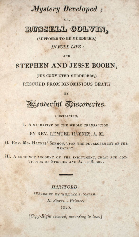 Mystery Developed; or, Russell Colvin, (Supposed to Be Murdered,) in Full Life: and Stephen and Jesse Boorn, (His Convicted Murderers,) Rescued from Ignominious Death by Wonderful Discoveries. Containing, I. A Narrative of the Whole Transaction, by Rev. Lemuel Haynes, A.M.; II. Rev. Mr. Haynes’ Sermon, upon the Development of the Mystery; III. A Succinct Account of the Indictment, Trial, and Conviction of Stephen and Jesse Boorn