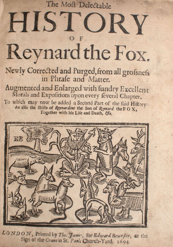 [Reynard the Fox] The Most Delectable History of Reynard the Fox. Newly corrected and purged, from all grossness in phrase and matter. Augmented and enlarged with sundry excellent morals and expositions upon every several chapter. To which may now be added a second part of the said history: as also the shifts of Reynard the son of Reynard the Fox, together with his life and death, &c. [With:] The Most Pleasant and Delightful History of Reynard the Fox. The Second Part... [With:] The Shifts of Reynardine the Son of Reynard the Fox or a Pleasant History of His Life and Death. Full of Variety, &c